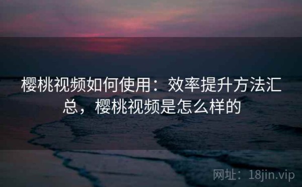 樱桃视频如何使用：效率提升方法汇总，樱桃视频是怎么样的