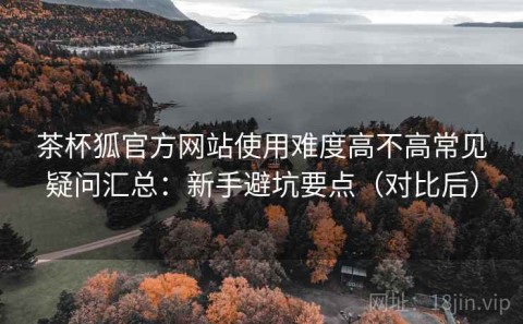 茶杯狐官方网站使用难度高不高常见疑问汇总：新手避坑要点（对比后）