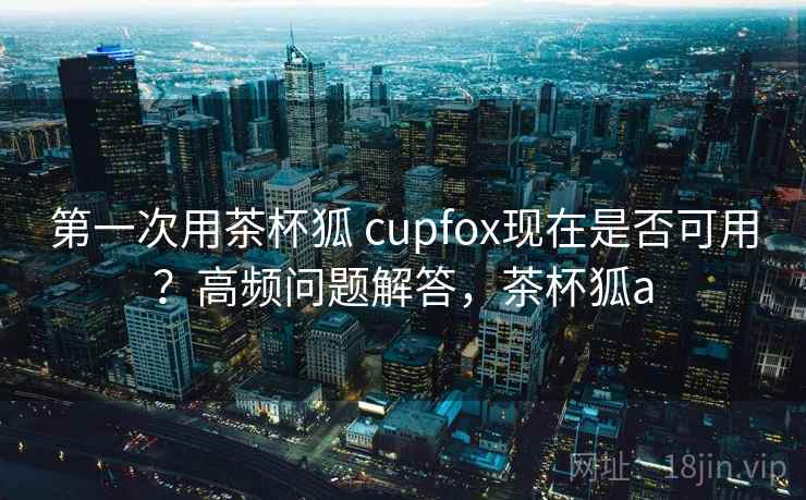 第一次用茶杯狐 cupfox现在是否可用？高频问题解答，茶杯狐a