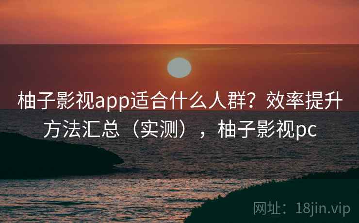 柚子影视app适合什么人群？效率提升方法汇总（实测），柚子影视pc