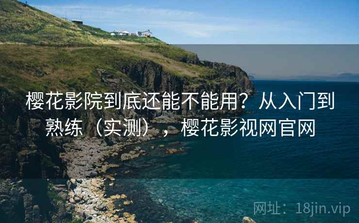 樱花影院到底还能不能用？从入门到熟练（实测），樱花影视网官网
