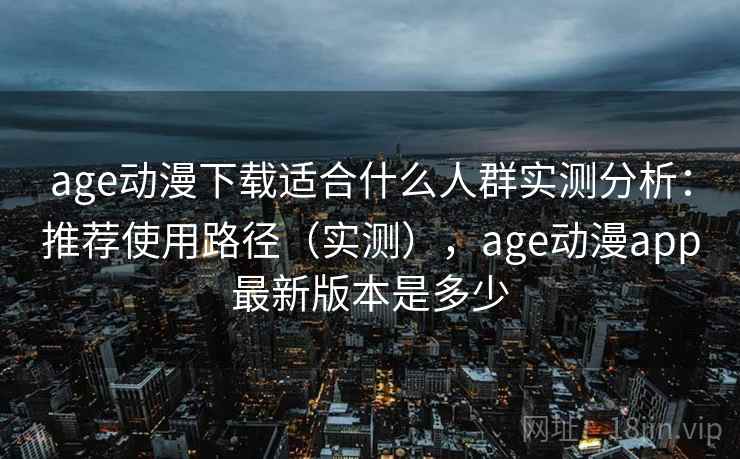 age动漫下载适合什么人群实测分析：推荐使用路径（实测），age动漫app最新版本是多少