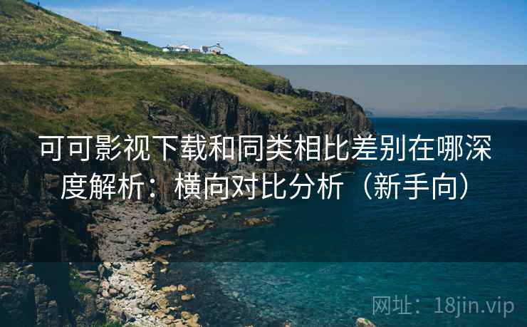 可可影视下载和同类相比差别在哪深度解析：横向对比分析（新手向）