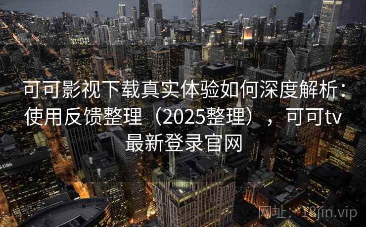 可可影视下载真实体验如何深度解析：使用反馈整理（2025整理），可可tv最新登录官网