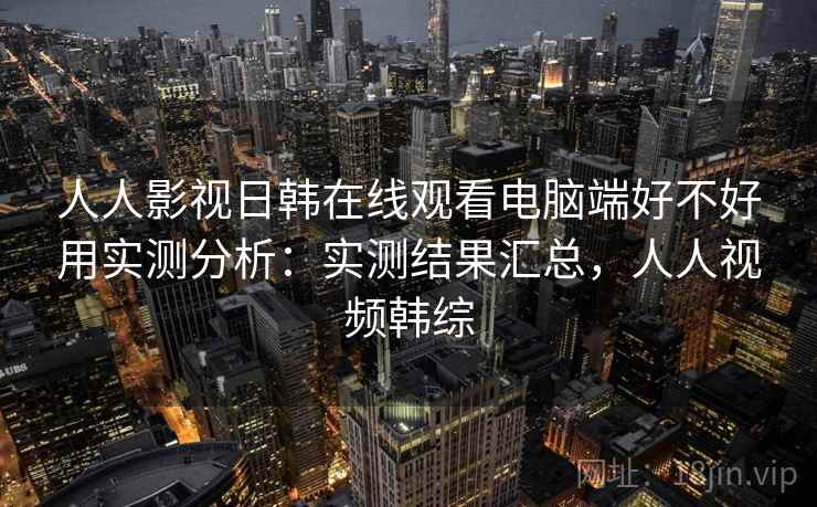 人人影视日韩在线观看电脑端好不好用实测分析:实测结果汇总,人人视频韩综 人人影视日韩在线观看电脑端好不好用实测分析:实测结果汇总,人人视频韩综