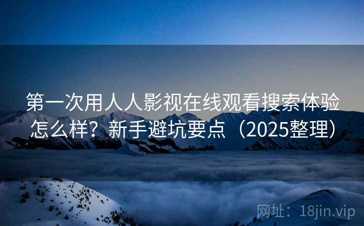 第一次用人人影视在线观看搜索体验怎么样？新手避坑要点（2025整理）