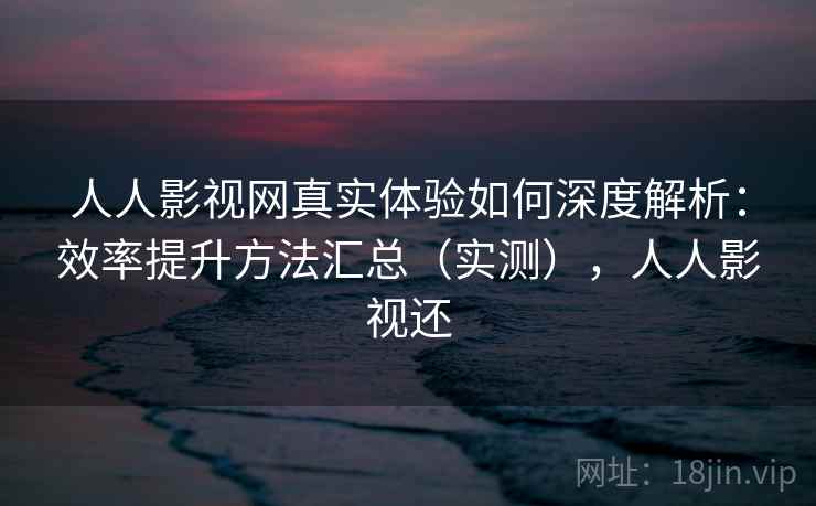 人人影视网真实体验如何深度解析：效率提升方法汇总（实测），人人影视还