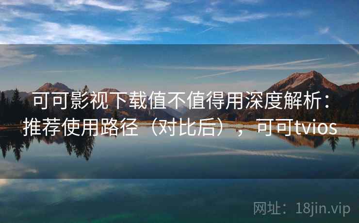 可可影视下载值不值得用深度解析：推荐使用路径（对比后），可可tvios