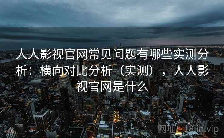 人人影视官网常见问题有哪些实测分析：横向对比分析（实测），人人影视官网是什么