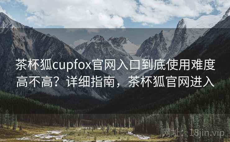 茶杯狐cupfox官网入口到底使用难度高不高？详细指南，茶杯狐官网进入