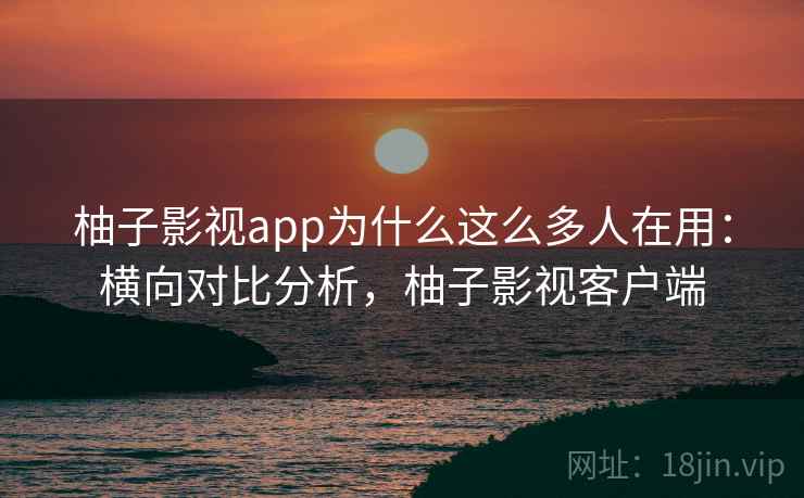 柚子影视app为什么这么多人在用：横向对比分析，柚子影视客户端