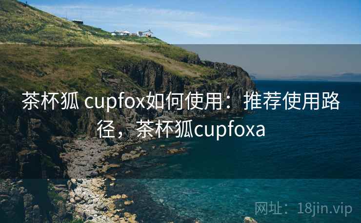 茶杯狐 cupfox如何使用:推荐使用路径,茶杯狐cupfoxa 茶杯狐 cupfox如何使用:推荐使用路径,茶杯狐cupfoxa