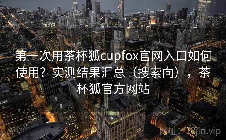 第一次用茶杯狐cupfox官网入口如何使用？实测结果汇总（搜索向），茶杯狐官方网站
