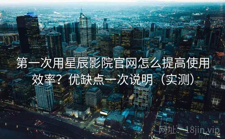 第一次用星辰影院官网怎么提高使用效率?优缺点一次说明(实测) 第一次用星辰影院官网怎么提高使用效率?优缺点一次说明(实测)