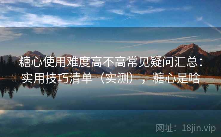 糖心使用难度高不高常见疑问汇总：实用技巧清单（实测），糖心是啥