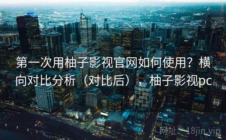 第一次用柚子影视官网如何使用?横向对比分析(对比后),柚子影视pc 第一次用柚子影视官网如何使用?横向对比分析(对比后),柚子影视pc
