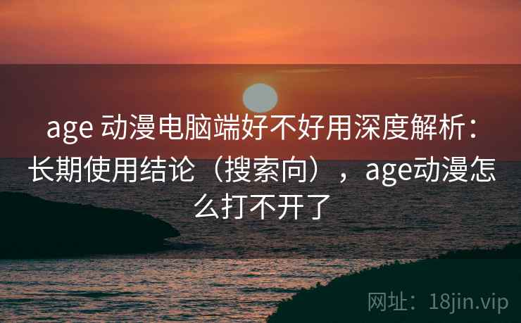 age 动漫电脑端好不好用深度解析：长期使用结论（搜索向），age动漫怎么打不开了