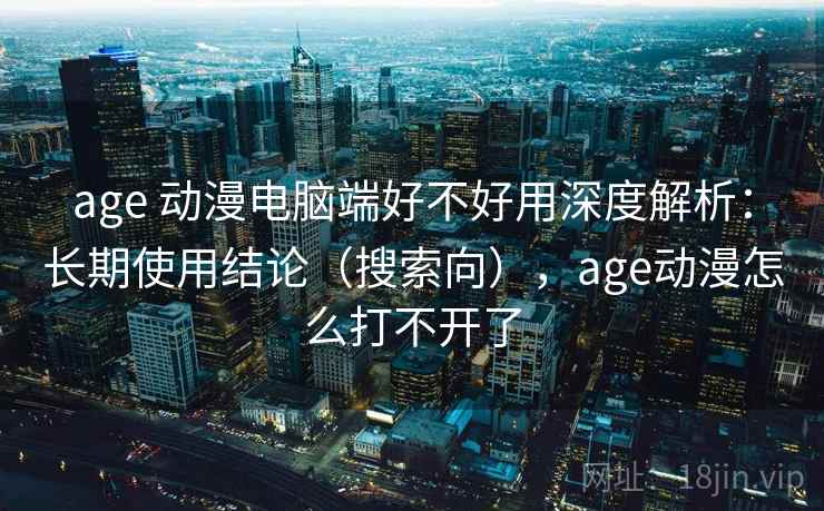 age 动漫电脑端好不好用深度解析：长期使用结论（搜索向），age动漫怎么打不开了