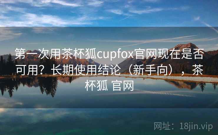 第一次用茶杯狐cupfox官网现在是否可用？长期使用结论（新手向），茶杯狐 官网