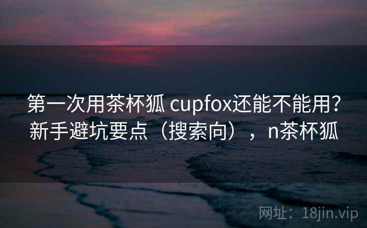 第一次用茶杯狐 cupfox还能不能用？新手避坑要点（搜索向），n茶杯狐