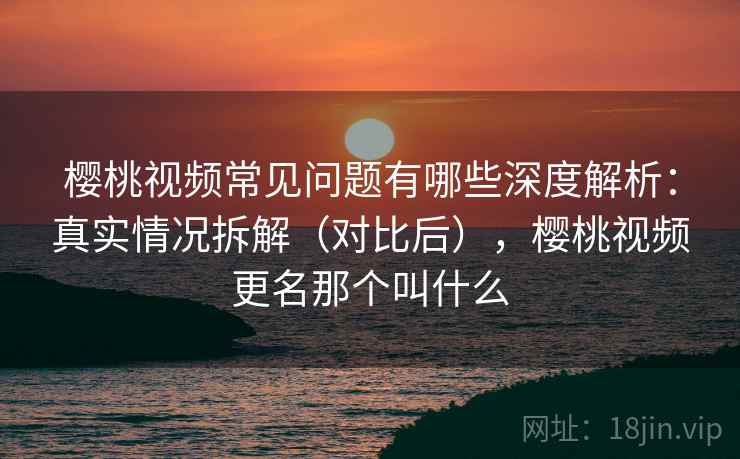 樱桃视频常见问题有哪些深度解析：真实情况拆解（对比后），樱桃视频更名那个叫什么
