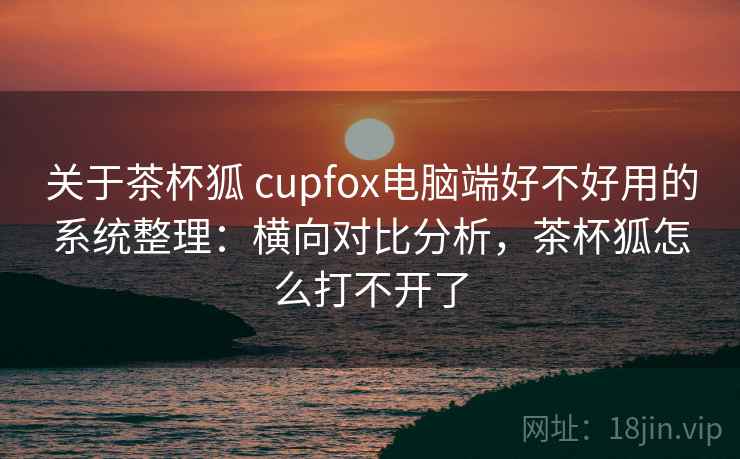 关于茶杯狐 cupfox电脑端好不好用的系统整理:横向对比分析,茶杯狐怎么打不开了 关于茶杯狐 cupfox电脑端好不好用的系统整理:横向对比分析,茶杯狐怎么打不开了