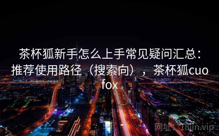 茶杯狐新手怎么上手常见疑问汇总：推荐使用路径（搜索向），茶杯狐cuofox