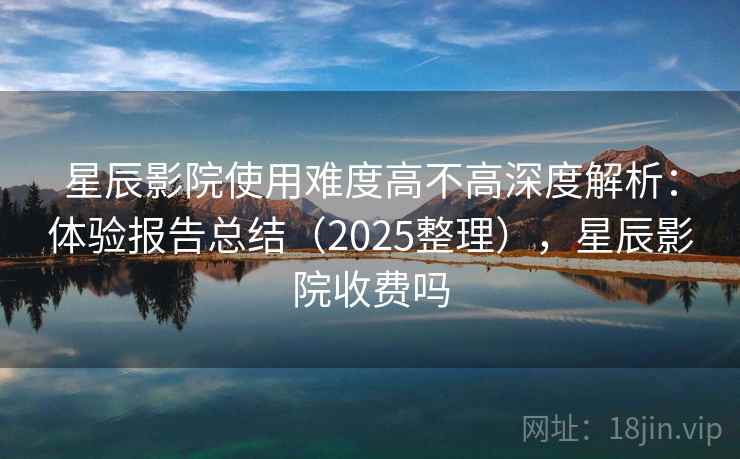 星辰影院使用难度高不高深度解析：体验报告总结（2025整理），星辰影院收费吗