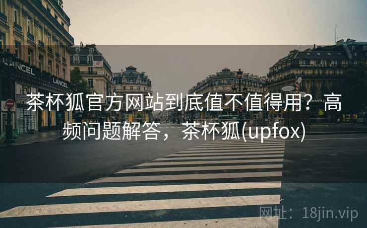 茶杯狐官方网站到底值不值得用？高频问题解答，茶杯狐(upfox)