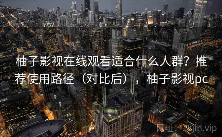 柚子影视在线观看适合什么人群？推荐使用路径（对比后），柚子影视pc