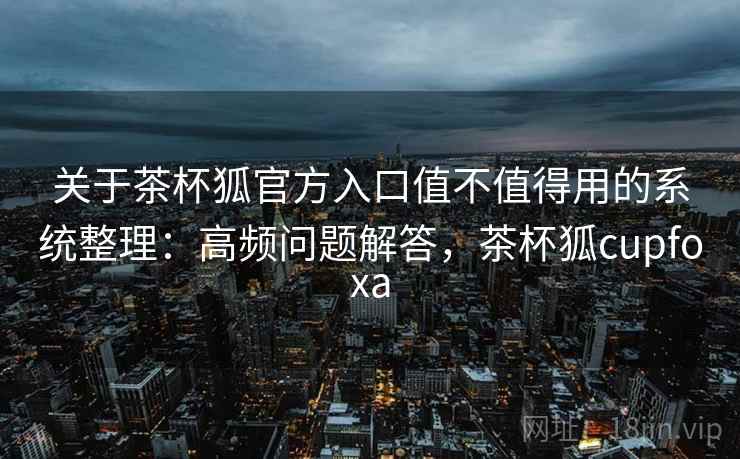 关于茶杯狐官方入口值不值得用的系统整理：高频问题解答，茶杯狐cupfoxa