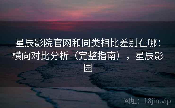 星辰影院官网和同类相比差别在哪：横向对比分析（完整指南），星辰影园