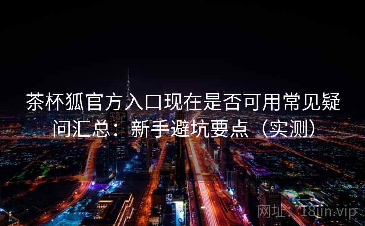 茶杯狐官方入口现在是否可用常见疑问汇总：新手避坑要点（实测）
