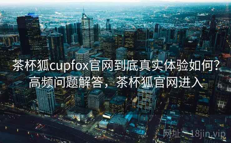 茶杯狐cupfox官网到底真实体验如何？高频问题解答，茶杯狐官网进入