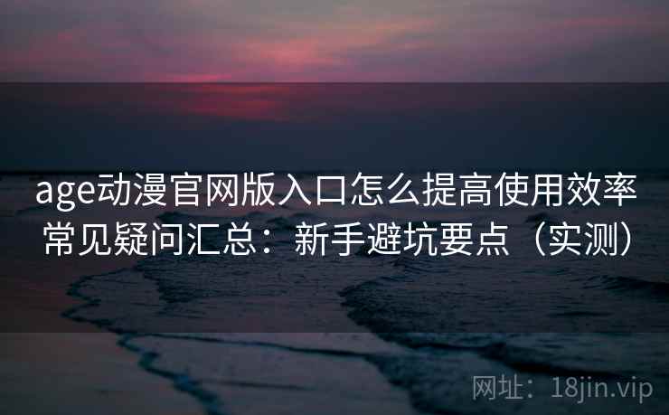 age动漫官网版入口怎么提高使用效率常见疑问汇总：新手避坑要点（实测）