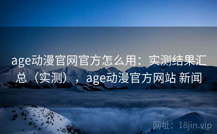 age动漫官网官方怎么用：实测结果汇总（实测），age动漫官方网站 新闻