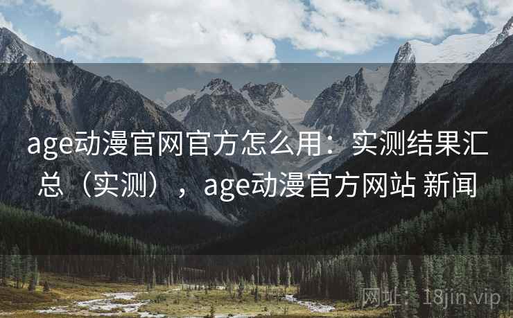 age动漫官网官方怎么用：实测结果汇总（实测），age动漫官方网站 新闻