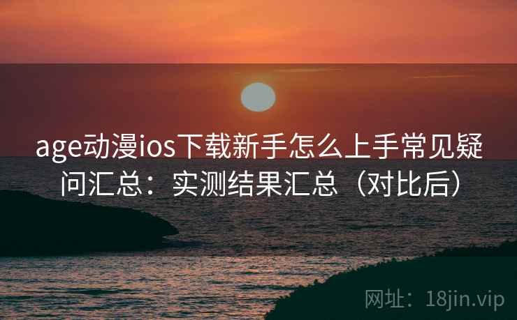 age动漫ios下载新手怎么上手常见疑问汇总：实测结果汇总（对比后）