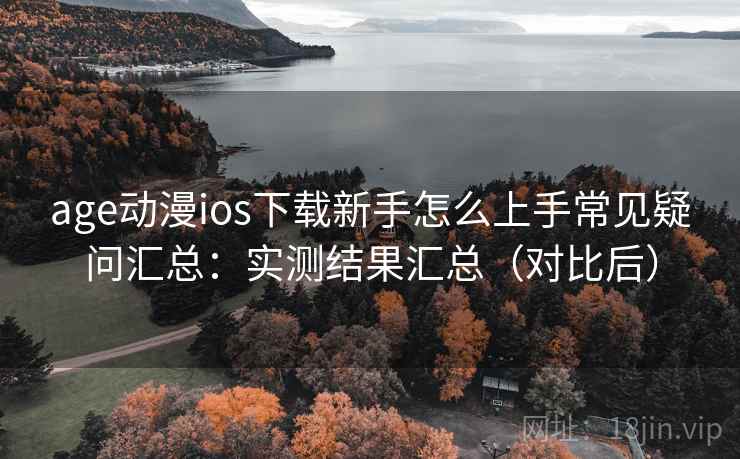 age动漫ios下载新手怎么上手常见疑问汇总：实测结果汇总（对比后）