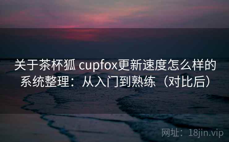 关于茶杯狐 cupfox更新速度怎么样的系统整理：从入门到熟练（对比后）