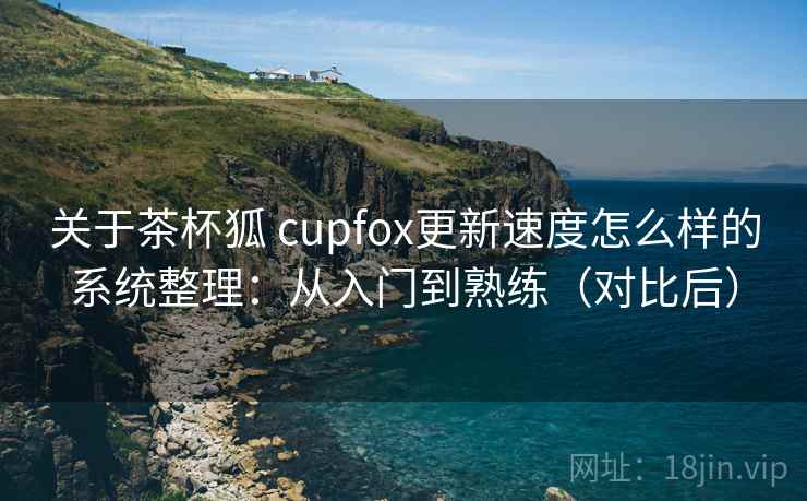 关于茶杯狐 cupfox更新速度怎么样的系统整理：从入门到熟练（对比后）