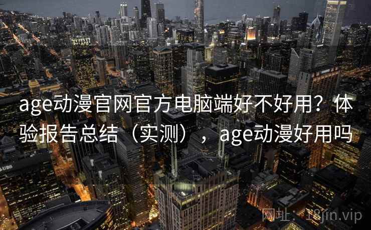 age动漫官网官方电脑端好不好用？体验报告总结（实测），age动漫好用吗