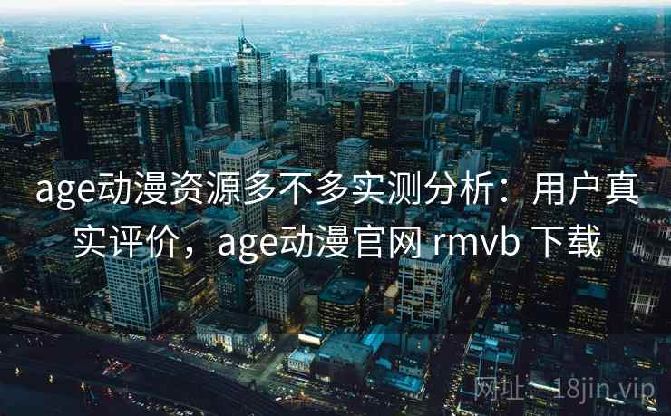 age动漫资源多不多实测分析：用户真实评价，age动漫官网 rmvb 下载