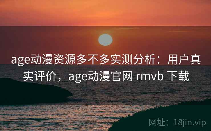 age动漫资源多不多实测分析：用户真实评价，age动漫官网 rmvb 下载
