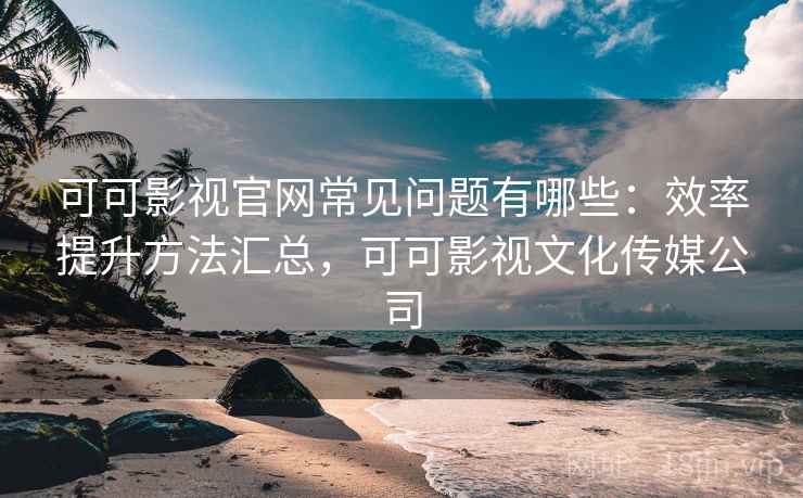 可可影视官网常见问题有哪些：效率提升方法汇总，可可影视文化传媒公司