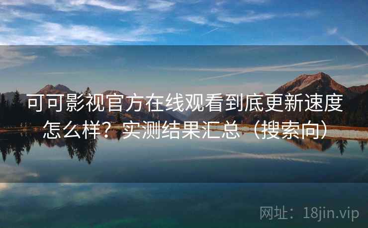 可可影视官方在线观看到底更新速度怎么样？实测结果汇总（搜索向）