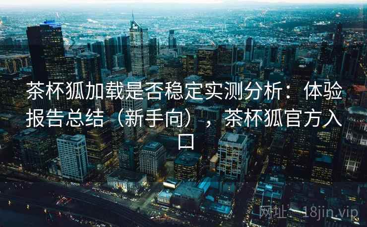 茶杯狐加载是否稳定实测分析：体验报告总结（新手向），茶杯狐官方入口
