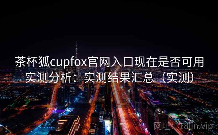 茶杯狐cupfox官网入口现在是否可用实测分析：实测结果汇总（实测）