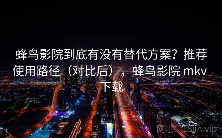 蜂鸟影院到底有没有替代方案？推荐使用路径（对比后），蜂鸟影院 mkv 下载