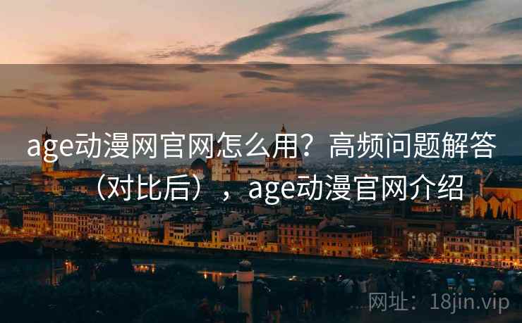 age动漫网官网怎么用？高频问题解答（对比后），age动漫官网介绍